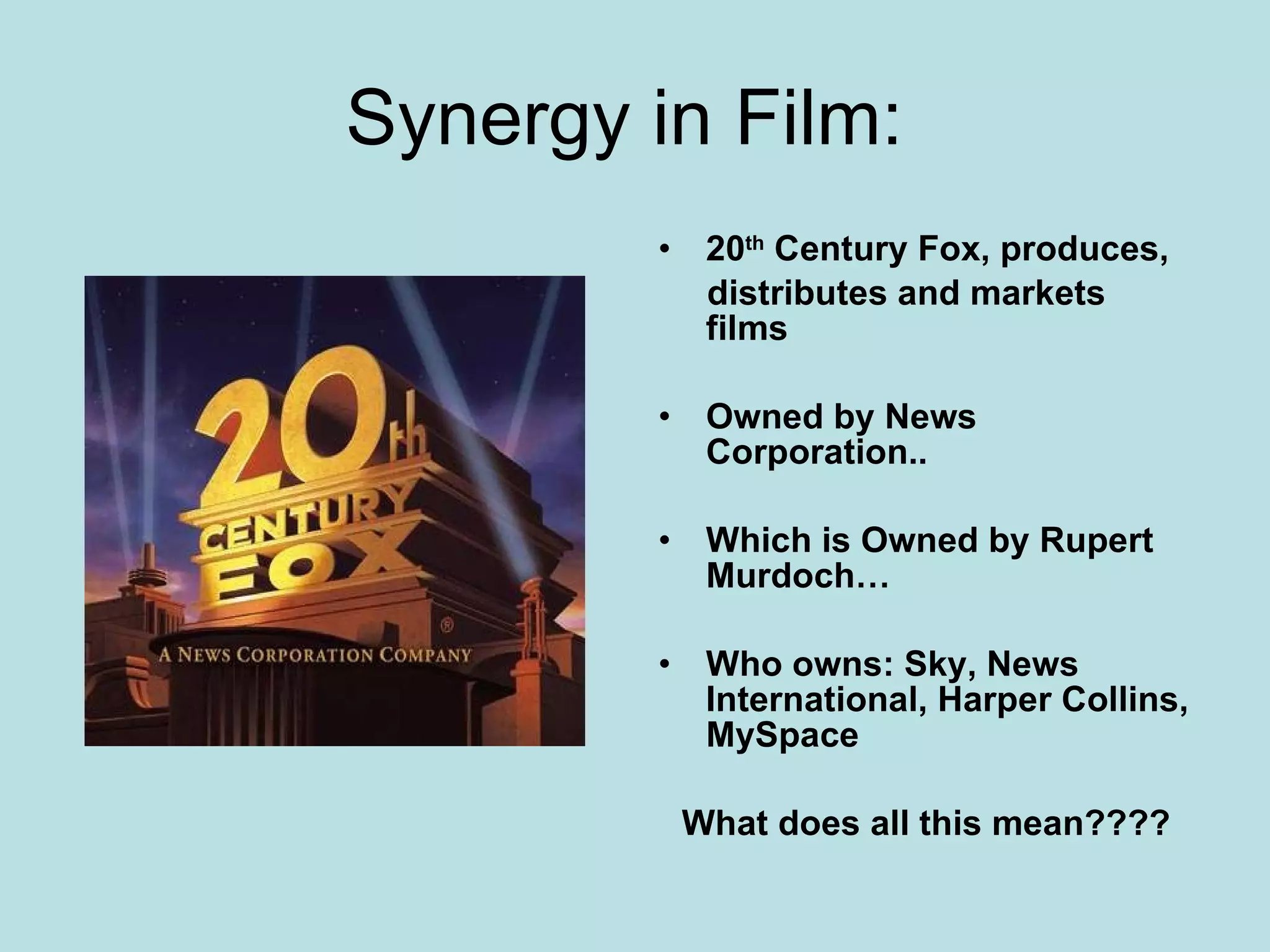 Synergy in Film:  20 th  Century Fox, produces, distributes and markets films Owned by News Corporation.. Which is Owned by Rupert Murdoch… Who owns: Sky, News International, Harper Collins, MySpace What does all this mean???? 