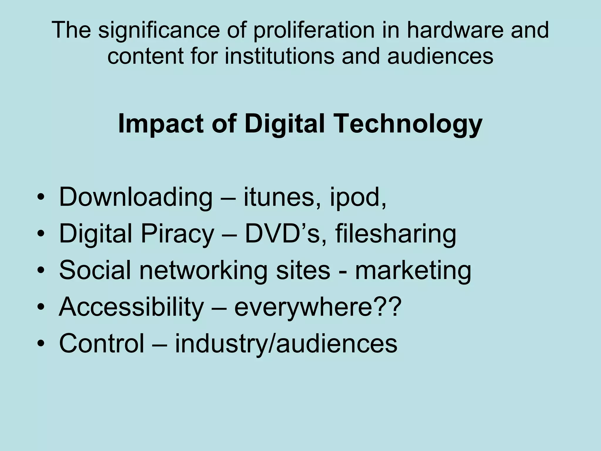 The significance of proliferation in hardware and content for institutions and audiences Impact of Digital Technology Downloading – itunes, ipod,  Digital Piracy – DVD’s, filesharing Social networking sites - marketing Accessibility – everywhere?? Control – industry/audiences 