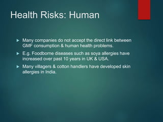 Health Risks: Human
 Many companies do not accept the direct link between
GMF consumption & human health problems.
 E.g. Foodborne diseases such as soya allergies have
increased over past 10 years in UK & USA.
 Many villagers & cotton handlers have developed skin
allergies in India.
 