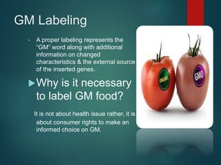GM Labeling
• A proper labeling represents the
“GM” word along with additional
information on changed
characteristics & the external source
of the inserted genes.
Why is it necessary
to label GM food?
It is not about health issue rather, it is
about consumer rights to make an
informed choice on GM.
 