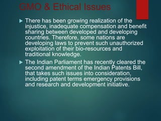 GMO & Ethical Issues
 There has been growing realization of the
injustice, inadequate compensation and benefit
sharing between developed and developing
countries. Therefore, some nations are
developing laws to prevent such unauthorized
exploitation of their bio-resources and
traditional knowledge.
 The Indian Parliament has recently cleared the
second amendment of the Indian Patents Bill,
that takes such issues into consideration,
including patent terms emergency provisions
and research and development initiative.
 