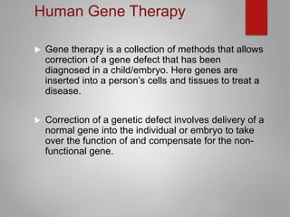 Human Gene Therapy
 Gene therapy is a collection of methods that allows
correction of a gene defect that has been
diagnosed in a child/embryo. Here genes are
inserted into a person’s cells and tissues to treat a
disease.
 Correction of a genetic defect involves delivery of a
normal gene into the individual or embryo to take
over the function of and compensate for the non-
functional gene.
 