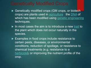 Genetically Modified Crops
 Genetically modified crops (GM crops, or biotech
crops) are plants used in agriculture, the DNA of
which has been modified using genetic engineering
techniques.
 In most cases the aim is to introduce a new trait to
the plant which does not occur naturally in the
species.
 Examples in food crops include resistance to
certain pests, diseases, or environmental
conditions, reduction of spoilage, or resistance to
chemical treatments (e.g. resistance to a
herbicide), or improving the nutrient profile of the
crop.
 