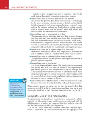 98 Unit 1 OCR ICT FOR GCSE
– collected so that a company can reply to enquiries – must not be
used, without the person’s permission, for any other purpose.
● Personal data must be adequate, relevant and not excessive.
This means that personal data that is stored should be just enough
for the task to be carried out, only relevant to the task and should not
include other data. A bank would only need to hold a customer’s name
address, for instance, and not any details of their medical records,
while a hospital would hold the patient’s name and address and
medical details but not their back account details.
● Personal data must be accurate and up to date.
This means the person storing the data has a duty to ensure that any
data they hold is accurate and free from errors. This is the principle
that most people worry about because inaccurate data stored by, e.g.
banks and credit companies can cause many difficulties. Most people
who ask to see what data is being held about them are concerned that
companies hold data that is not accurate and want to get it corrected.
● Personal data must not be kept for longer than is necessary.
Data should be discarded when it is no longer needed. However, the
data should be discarded in a way that others cannot read or access it.
● Personal data must be processed in line with your rights.
This principle ensures that the person’s data is processed so that a
person’s rights are respected.
● Personal data must be kept secure.
Any stored data must be kept secure. The Data Protection Act ensures
that people who hold data take all technical and organisational
precautions against its loss, unauthorised access and damage. The
Act does not dictate what measures must be taken but it means that a
company must use proper security to protect the data. Companies will
set passwords, levels of access and use physical methods of protecting
their data to comply with part of the Act.
● Personal data must not be transferred to other countries outside of the
European Economic Area that do not have adequate data protection.
Other countries around the world may not have the same level of data
protection as the UK, so the Act states that personal date must not be sent
to countries with levels of Data Protection lower than in force in the UK.
Copyright, Design and Patents Act(s)
Computers make copying of many publications so much easier! Multiple
copies of, e.g. video, music, images and documents are easily made with the
aid of computers so authors are concerned that their works be protected
and that they earn the royalties that they deserve.
In the UK, unlike some other countries, there is no copyright regis-
tration. An author of, e.g. a book automatically owns the copyright to that
WEBLINKS
http://www.
teach-ict.com/
gcse/theory/dpa/
miniweb/index.htm
This provides an
explanation of the
Data Protection Act.
HE22623.indb 98 23/07/2010 13:43
 