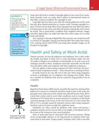6: Legal, Social, Ethical and Environmental Issues 99
book when the book is created. Copyright applies to any work of art, music,
book, dramatic work, e.g. a play, and is subject to international treaties so
that other countries recognise the copyright as well.
Copyright lasts for many years after the initial publication of the work
but only gives limited protection to creative work. Owning copyright to a
piece of work will not stop others from copying it but only allow the author
to bring action in the courts, and often the person copying the work cannot
be traced. This is particularly a problem with computer software, images
and other digital data, e.g. audio and video files where copies are so easily
made and shared.
Any copying or sharing of digital files that you have not created yourself
is a breach of copyright; copying and sharing MP3 files made from music
CDs, copying movies from DVDs and using other people’s images are all
breaches of copyright.
Health and Safety at Work Act(s)
Almost everyone, not just all employees and employers, have a duty under
the Health and Safety at Work Acts to work and behave safely; also the
Act makes it illegal to act recklessly or intentionally act in such a way as to
endanger yourself or others. Employees must take reasonable care for their
own and others safety and cooperate with their employers in doing so.
The Act applies to those using computers for their work but not neces-
sarily to those using them at home – unless the person is working at home.
It would, however, be very silly not to take care when using computers
at home as prolonged use of computers may damage your health. There
are a number of conditions that may be caused by long periods of use of
computers.
Health
Repetitive Strain Injury (RSI) may be caused by the repetitive clicking of the
buttons of a mouse or a keyboard and shows itself as pain in the arms; the
pain gets worse with any activity and the area affected may be weak. RSI is
a term that is often used to cover other conditions such as Carpel Tunnel
Syndrome (CTS) where there is muscle paralysis or numbness in the hands
caused by damage to the nerves in the wrist and arms. It is not certain that
RSI or CTS is actually caused by repetitive actions when using computers
but these actions do seem to make the conditions worse.
Headaches are often caused by problems with vision and having a
computer monitor too far way, too dim or too bright, or having the text on
the screen at the wrong size, may cause headaches.
Neck or back pain may be associated with incorrect postures. Sitting
at the wrong height, distance or for long periods at computer desks may
cause back or neck pains. Using a proper ‘computer chair’ such as one that
ACTIVITY 2
Find out how long
an author has
copyright over a
new book. Is this the
same as for music or
films?
WEBLINK
http://www.teach-
ict.com/gcse/
theory/copyright_
patents_act/
miniweb/index.htm
This provides an
explanation of the
Copyright Acts.
Computer chair with
back support for RSI
HE22623.indb 99 23/07/2010 13:43
 