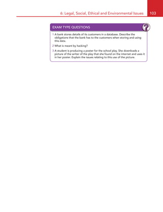 6: Legal, Social, Ethical and Environmental Issues 103
EXAM TYPE QUESTIONS
1 A bank stores details of its customers in a database. Describe the
obligations that the bank has to the customers when storing and using
this data.
2 What is meant by hacking?
3 A student is producing a poster for the school play. She downloads a
picture of the writer of the play that she found on the internet and uses it
in her poster. Explain the issues relating to this use of the picture.
HE22623.indb 103 23/07/2010 13:43
 