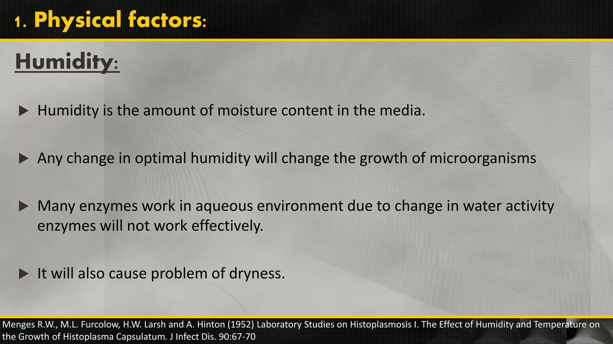  Humidity is the amount of moisture content in the media.
 Any change in optimal humidity will change the growth of microorganisms
 Many enzymes work in aqueous environment due to change in water activity
enzymes will not work effectively.
 It will also cause problem of dryness.
Humidity:
Menges R.W., M.L. Furcolow, H.W. Larsh and A. Hinton (1952) Laboratory Studies on Histoplasmosis I. The Effect of Humidity and Temperature on
the Growth of Histoplasma Capsulatum. J Infect Dis. 90:67-70
1. Physical factors:
 