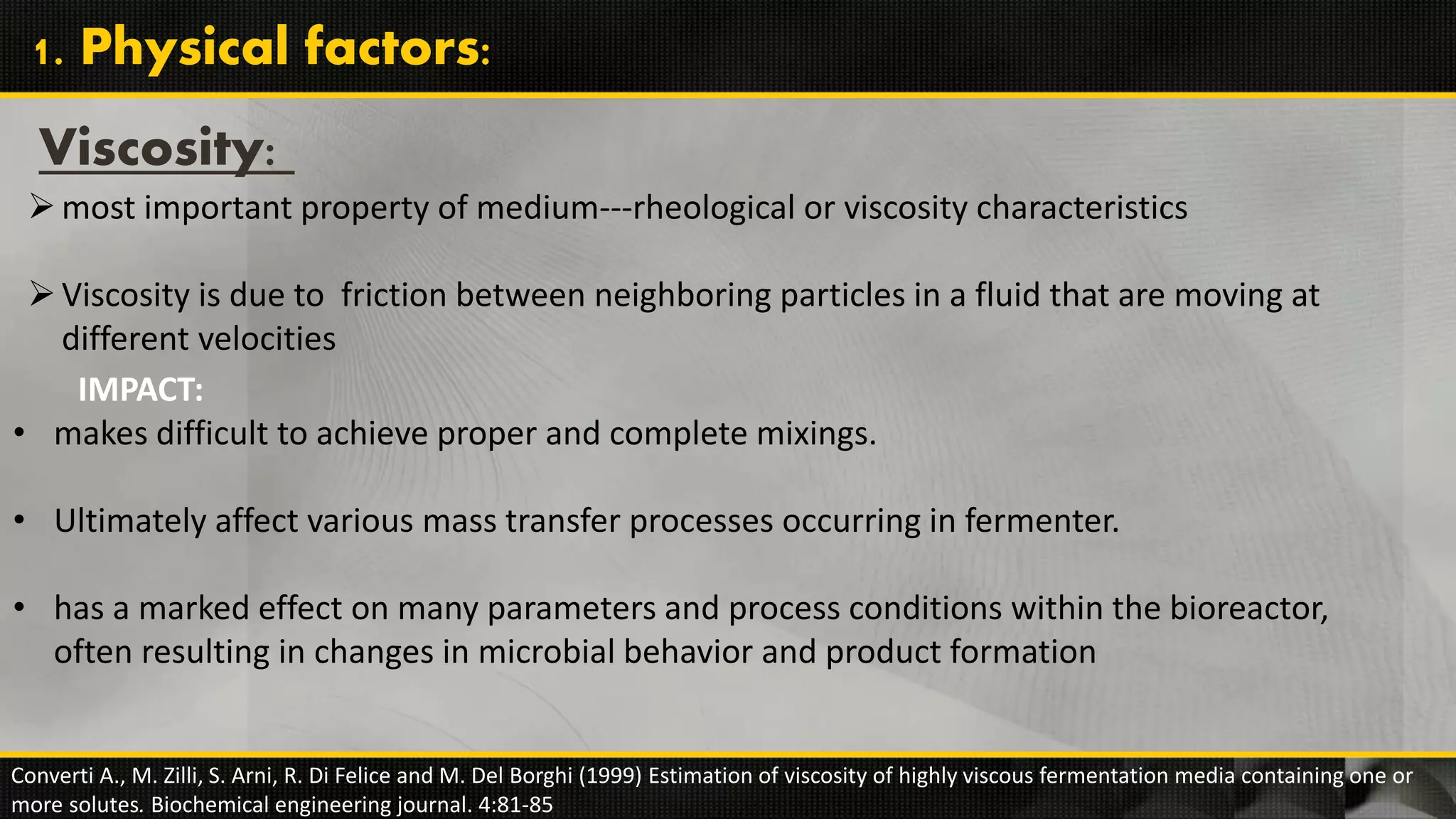 Viscosity:
most important property of medium---rheological or viscosity characteristics
Viscosity is due to friction between neighboring particles in a fluid that are moving at
different velocities
Converti A., M. Zilli, S. Arni, R. Di Felice and M. Del Borghi (1999) Estimation of viscosity of highly viscous fermentation media containing one or
more solutes. Biochemical engineering journal. 4:81-85
1. Physical factors:
IMPACT:
• makes difficult to achieve proper and complete mixings.
• Ultimately affect various mass transfer processes occurring in fermenter.
• has a marked effect on many parameters and process conditions within the bioreactor,
often resulting in changes in microbial behavior and product formation
 