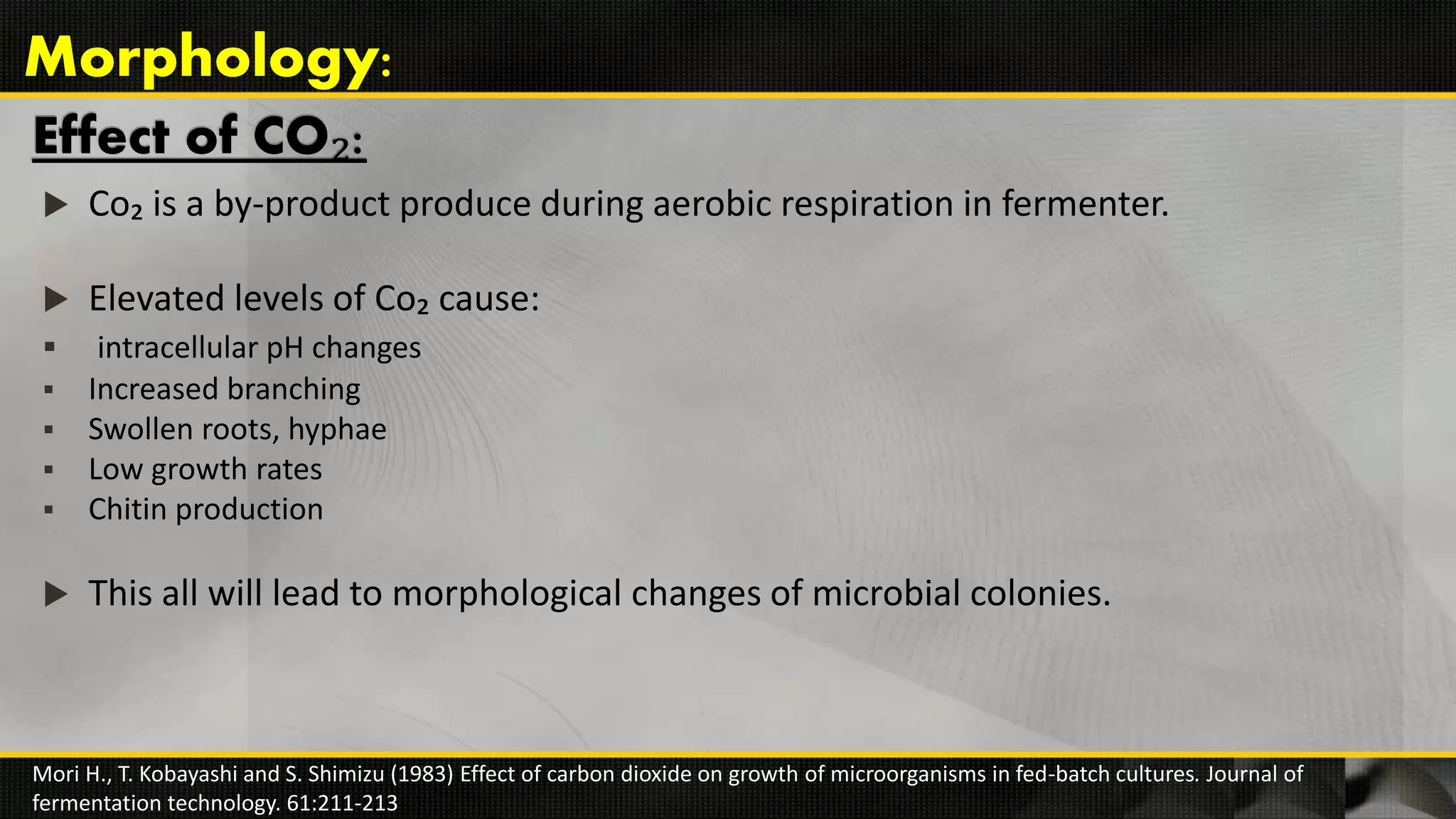 Effect of CO₂:
 Co₂ is a by-product produce during aerobic respiration in fermenter.
 Elevated levels of Co₂ cause:
 intracellular pH changes
 Increased branching
 Swollen roots, hyphae
 Low growth rates
 Chitin production
 This all will lead to morphological changes of microbial colonies.
Mori H., T. Kobayashi and S. Shimizu (1983) Effect of carbon dioxide on growth of microorganisms in fed-batch cultures. Journal of
fermentation technology. 61:211-213
Morphology:
 