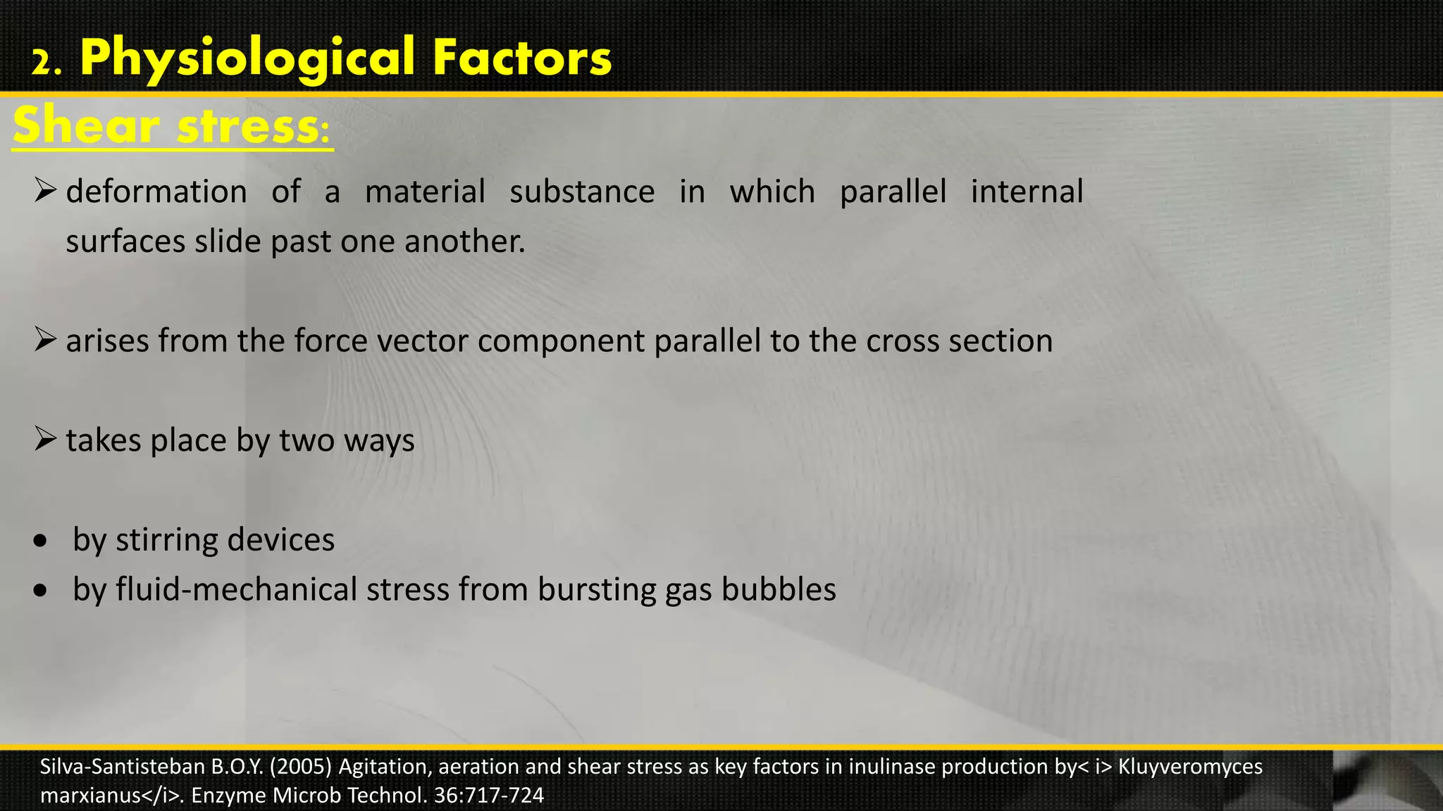 Shear stress:
deformation of a material substance in which parallel internal
surfaces slide past one another.
arises from the force vector component parallel to the cross section
takes place by two ways
 by stirring devices
 by fluid-mechanical stress from bursting gas bubbles
Silva-Santisteban B.O.Y. (2005) Agitation, aeration and shear stress as key factors in inulinase production by< i> Kluyveromyces
marxianus</i>. Enzyme Microb Technol. 36:717-724
2. Physiological Factors
 