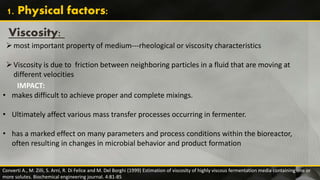 Viscosity:
most important property of medium---rheological or viscosity characteristics
Viscosity is due to friction between neighboring particles in a fluid that are moving at
different velocities
Converti A., M. Zilli, S. Arni, R. Di Felice and M. Del Borghi (1999) Estimation of viscosity of highly viscous fermentation media containing one or
more solutes. Biochemical engineering journal. 4:81-85
1. Physical factors:
IMPACT:
• makes difficult to achieve proper and complete mixings.
• Ultimately affect various mass transfer processes occurring in fermenter.
• has a marked effect on many parameters and process conditions within the bioreactor,
often resulting in changes in microbial behavior and product formation
 