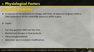  A measure of the resistance to change, with time, of sequence of genes within a
DNA molecule or of the nucleotide sequence within a gene.
 Issues:
 Can lose genomic DNA over the time.
 Biochemical changes to final products
 Abnormal glycosylation
 Abnormal post-translation modifications
Lenski R. (1990) Quantifying fitness and gene stability in microorganisms. Biotechnology (Reading, Mass.). 15:173-192
2. Physiological Factors
 