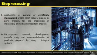  Application of natural or genetically
manipulated whole cells/ tissues/ organs, or
parts thereof, for the production of
industrially or medically important product
 Encompasses research, development,
manufacturing, and commercialization of
products prepared by using biological
systems
Clementschitsch F. and K. Bayer (2006) Improvement of bioprocess monitoring: development of novel concepts. Microbial cell factories. 5:19
 