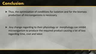  Thus, the optimization of conditions for isolation and for the biomass
production of microorganisms is necessary.
 Any change regarding to their physiology or morphology can inhibit
microorganism to produce the required product causing a lot of loss
regarding time, cost and labor.
 
