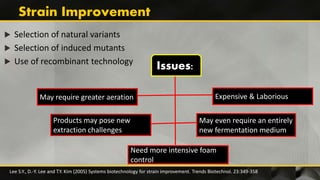  Selection of natural variants
 Selection of induced mutants
 Use of recombinant technology
Lee S.Y., D.-Y. Lee and T.Y. Kim (2005) Systems biotechnology for strain improvement. Trends Biotechnol. 23:349-358
May require greater aeration
Products may pose new
extraction challenges
May even require an entirely
new fermentation medium
Expensive & Laborious
Need more intensive foam
control
Issues:
 