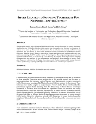 International Journal of Mobile Network Communications & Telematics ( IJMNCT) Vol. 3, No.4, August 2013
DOI : 10.5121/ijmnct.2013.3407 75
ISSUES RELATED TO SAMPLING TECHNIQUES FOR
NETWORK TRAFFIC DATASET
Raman Singh1
, Harish Kumar2
and R.K. Singla3
1,2
University Institute of Engineering and Technology, Panjab University, Chandigarh
1
raman.uiet84@gmail.com, 2
harishk@pu.ac.in
3
Department of Computer Science and Application, Panjab University, Chandigarh
3
rksingla@pu.ac.in
ABSTRACT
Network traffic data is huge, varying and imbalanced because various classes are not equally distributed.
Machine learning (ML) algorithms for traffic analysis uses the samples from this data to recommend the
actions to be taken by the network administrators. Due to imbalances in dataset, machine learning
algorithms may give biased or false results leading to serious degradation in performance of these
algorithms. Since the network dataset is huge, during training machine learning algorithm takes more time
and hence sampling should be used to reduce the training time. But using sampling may cause loss of
information which should be taken care off while obtaining the samples. In this paper various sampling
techniques have been analysed for loss of information and imbalances during sampling of network traffic
data. Data set is collected from the Panjab University network. Various parameters like missing classes in
samples, probability of sampling of the different instances have been considered for comparison.
KEYWORDS
Imbalanced learning, Sampling, Re-sampling, machine learning.
1. INTRODUCTION
Communication between different networked computers is growing day by day and so the threats
to these networks. Preventive actions against any of the network anomaly can be taken by
analysing this data. But to process whole of the data is not feasible due to ever growing network
traffic. Hence, newer techniques like Machine learning (ML) etc. are used for the analysis. These
techniques need traffic samples to analyse threats. Network traffic data is imbalanced and is
performance degrader factor. Learning from this dataset may be biased because of unequal
distribution of instances. Most of standard ML algorithms assume that instances are equally
distributed among classes and hence the outcomes may be biased and fails to properly represent
statistical properties of it. Techniques to minimize imbalances in this data are required. Rest of
the paper is divided as follows. Section 2 describes experiment setup used to capture network
traffic, Section 3 describes imbalanced network traffic dataset and its issues; Section 4 describes
sampling of dataset, Section 5 discusses the results and Section 6 describes conclusions and future
scope.
2. EXPERIMENT SETUP
There are various datasets available for the analysis. These datasets are prepared capturing traffic
from different networks. In this research work, a dataset named Panjab University Campus-Wide
 