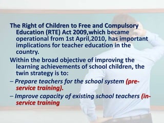 The Right of Children to Free and Compulsory
Education (RTE) Act 2009,which became
operational from 1st April,2010, has important
implications for teacher education in the
country.
Within the broad objective of improving the
learning achievements of school children, the
twin strategy is to:
– Prepare teachers for the school system (pre-
service training).
– Improve capacity of existing school teachers (in-
service training
 