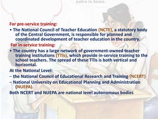 For pre-service training:
• The National Council of Teacher Education (NCTE), a statutory body
of the Central Government, is responsible for planned and
coordinated development of teacher education in the country.
For in-service training:
• The country has a large network of government-owned teacher
training institutions (TTIs), which provide in-service training to the
school teachers. The spread of these TTIs is both vertical and
horizontal.
At the National Level:
– the National Council of Educational Research and Training (NCERT)
– National University on Educational Planning and Administration
(NUEPA).
Both NCERT and NUEPA are national level autonomous bodies
 