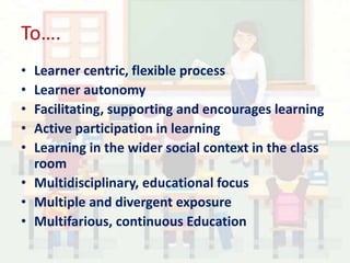 To….
• Learner centric, flexible process
• Learner autonomy
• Facilitating, supporting and encourages learning
• Active participation in learning
• Learning in the wider social context in the class
room
• Multidisciplinary, educational focus
• Multiple and divergent exposure
• Multifarious, continuous Education
 