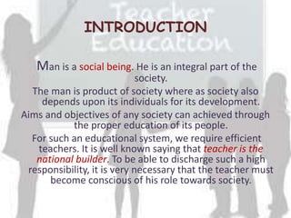 INTRODUCTION
Man is a social being. He is an integral part of the
society.
The man is product of society where as society also
depends upon its individuals for its development.
Aims and objectives of any society can achieved through
the proper education of its people.
For such an educational system, we require efficient
teachers. It is well known saying that teacher is the
national builder. To be able to discharge such a high
responsibility, it is very necessary that the teacher must
become conscious of his role towards society.
 