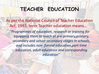 TEACHER EDUCATION
As per the National Council of Teacher Education
Act, 1993, term Teacher education means…
‘‘Programmes of education, research or training for
equipping them to teach at pre-primary,primary,
secondary and senior secondary stages in schools,
and includes non- formal education,part-time
education, adult education and corresponding
education’’
 