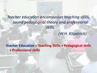 Teacher education encompasses teaching skills,
sound pedagogical theory and professional
skills.
(W.H. Kilpatrick)
Teacher Education = Teaching Skills + Pedagogical skills
+ Professional skills.
 