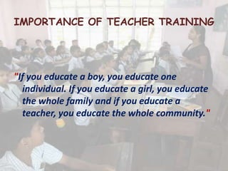 IMPORTANCE OF TEACHER TRAINING
"If you educate a boy, you educate one
individual. If you educate a girl, you educate
the whole family and if you educate a
teacher, you educate the whole community."
 