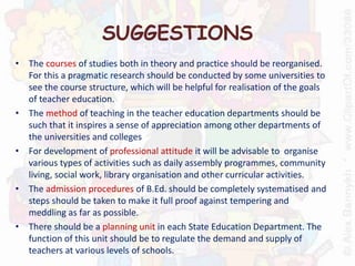 SUGGESTIONS
• The courses of studies both in theory and practice should be reorganised.
For this a pragmatic research should be conducted by some universities to
see the course structure, which will be helpful for realisation of the goals
of teacher education.
• The method of teaching in the teacher education departments should be
such that it inspires a sense of appreciation among other departments of
the universities and colleges
• For development of professional attitude it will be advisable to organise
various types of activities such as daily assembly programmes, community
living, social work, library organisation and other curricular activities.
• The admission procedures of B.Ed. should be completely systematised and
steps should be taken to make it full proof against tempering and
meddling as far as possible.
• There should be a planning unit in each State Education Department. The
function of this unit should be to regulate the demand and supply of
teachers at various levels of schools.
 