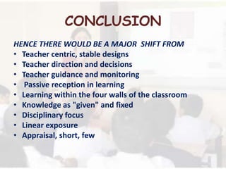 CONCLUSION
HENCE THERE WOULD BE A MAJOR SHIFT FROM
• Teacher centric, stable designs
• Teacher direction and decisions
• Teacher guidance and monitoring
• Passive reception in learning
• Learning within the four walls of the classroom
• Knowledge as "given" and fixed
• Disciplinary focus
• Linear exposure
• Appraisal, short, few
 