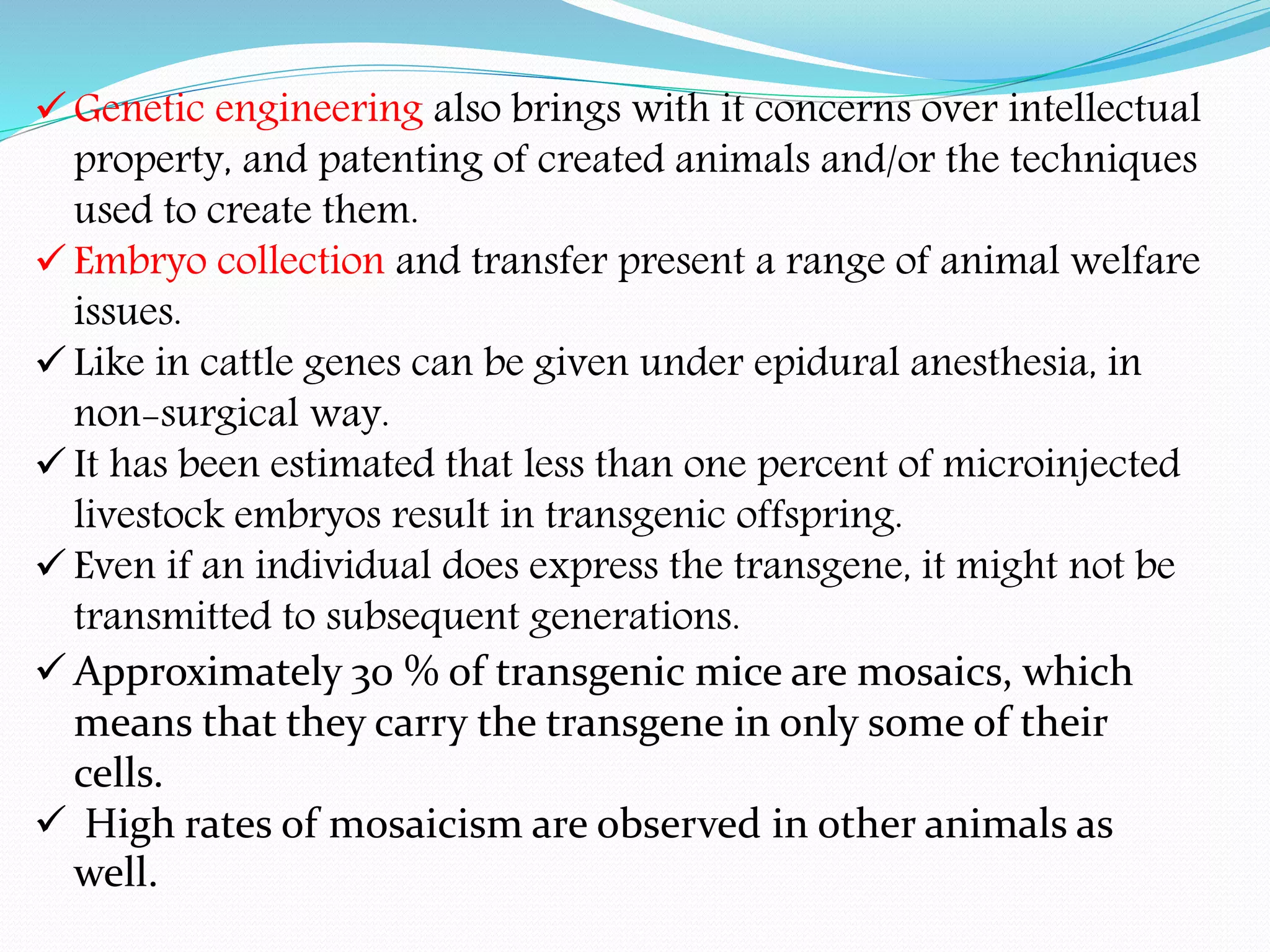  Genetic engineering also brings with it concerns over intellectual
property, and patenting of created animals and/or the techniques
used to create them.
 Embryo collection and transfer present a range of animal welfare
issues.
 Like in cattle genes can be given under epidural anesthesia, in
non-surgical way.
 It has been estimated that less than one percent of microinjected
livestock embryos result in transgenic offspring.
 Even if an individual does express the transgene, it might not be
transmitted to subsequent generations.
 Approximately 30 % of transgenic mice are mosaics, which
means that they carry the transgene in only some of their
cells.
 High rates of mosaicism are observed in other animals as
well.
 