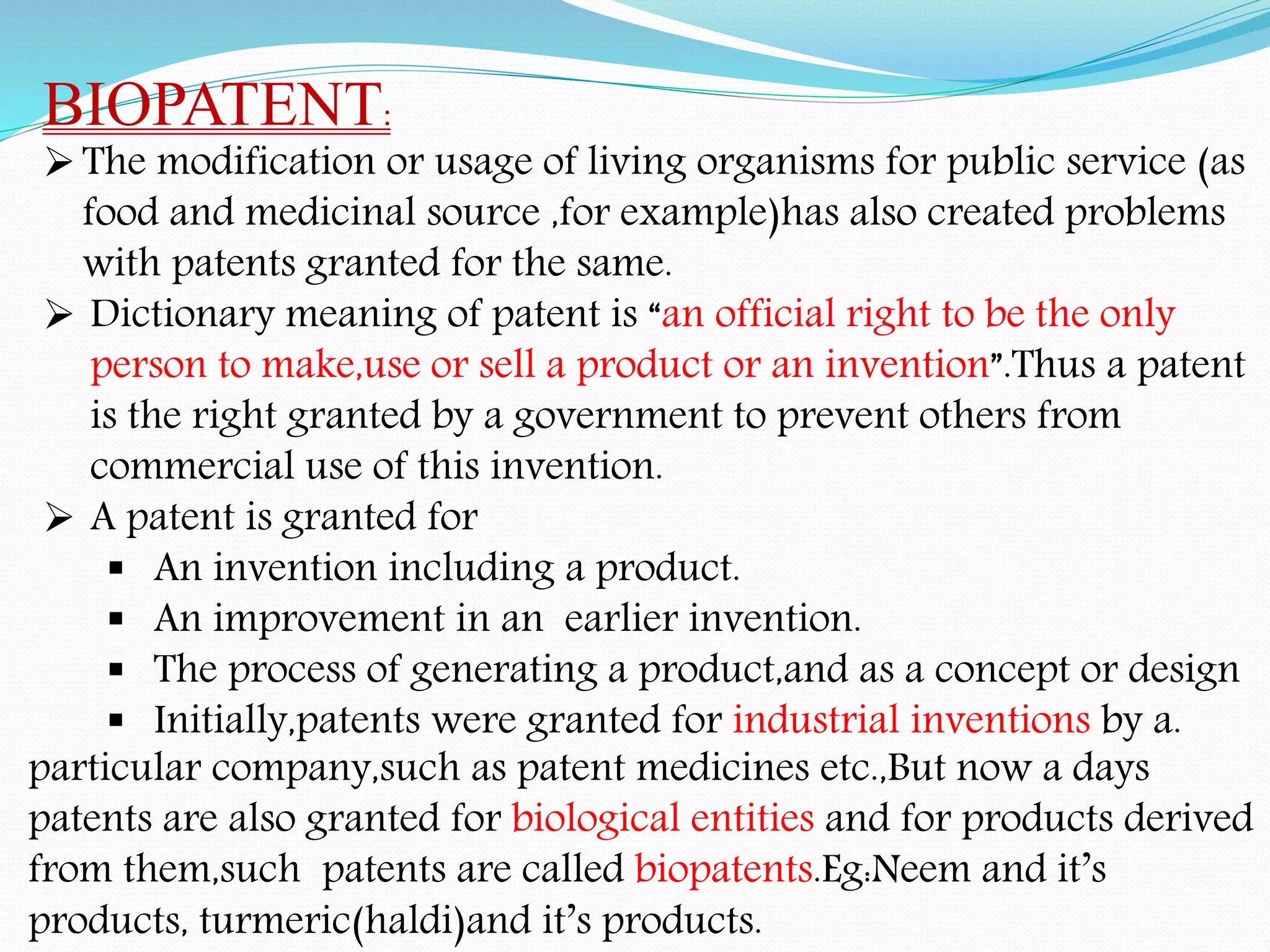 BIOPATENT:
The modification or usage of living organisms for public service (as
food and medicinal source ,for example)has also created problems
with patents granted for the same.
 Dictionary meaning of patent is “an official right to be the only
person to make,use or sell a product or an invention”.Thus a patent
is the right granted by a government to prevent others from
commercial use of this invention.
 A patent is granted for
 An invention including a product.
 An improvement in an earlier invention.
 The process of generating a product,and as a concept or design
 Initially,patents were granted for industrial inventions by a.
particular company,such as patent medicines etc.,But now a days
patents are also granted for biological entities and for products derived
from them,such patents are called biopatents.Eg:Neem and it’s
products, turmeric(haldi)and it’s products.
 