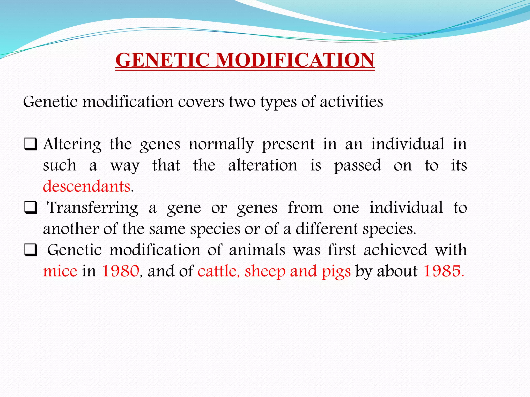 GENETIC MODIFICATION
Genetic modification covers two types of activities
 Altering the genes normally present in an individual in
such a way that the alteration is passed on to its
descendants.
 Transferring a gene or genes from one individual to
another of the same species or of a different species.
 Genetic modification of animals was first achieved with
mice in 1980, and of cattle, sheep and pigs by about 1985.
 