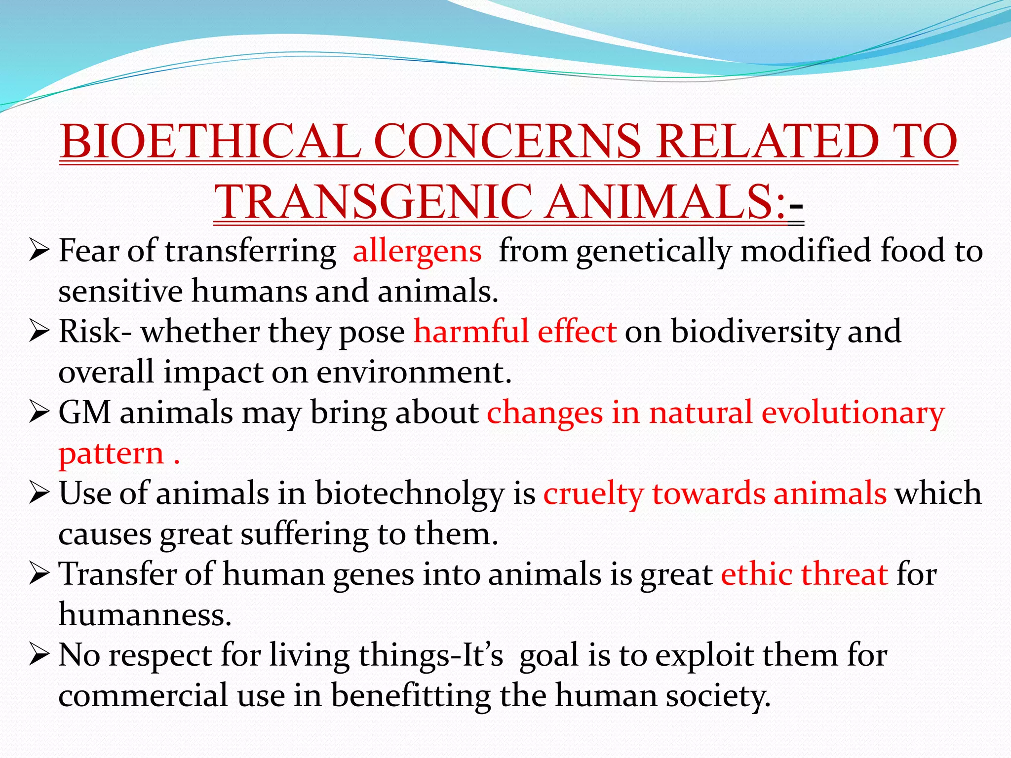 BIOETHICAL CONCERNS RELATED TO
TRANSGENIC ANIMALS:-
Fear of transferring allergens from genetically modified food to
sensitive humans and animals.
Risk- whether they pose harmful effect on biodiversity and
overall impact on environment.
GM animals may bring about changes in natural evolutionary
pattern .
Use of animals in biotechnolgy is cruelty towards animals which
causes great suffering to them.
Transfer of human genes into animals is great ethic threat for
humanness.
No respect for living things-It’s goal is to exploit them for
commercial use in benefitting the human society.
 