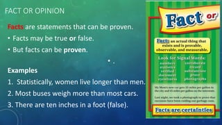 FACT OR OPINION 
Facts are statements that can be proven. 
• Facts may be true or false. 
• But facts can be proven. 
• . 
Examples 
1. Statistically, women live longer than men. 
2. Most buses weigh more than most cars. 
3. There are ten inches in a foot (false). 
 