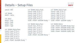 umask 007
cd $HOME
mkdir data
cd data
mkdir bua
mkdir bub
mkdir buc
mkdir tpd
cd $HOME/data/bua
touch bua_file_1
touch bua_file_2
touch bua_file_3
touch bua_file_4
touch bua_file_5
sudo chown buaadm:buag *
Details – Setup Files
8
cd $HOME/data/bub
touch bub_file_1
touch bub_file_2
touch bub_file_3
touch bub_file_4
touch bub_file_5
sudo chown bubadm:bubg *
cd $HOME/data/buc
touch buc_file_1
touch buc_file_2
touch buc_file_3
touch buc_file_4
touch buc_file_5
sudo chown bucadm:bucg *
cd $HOME/data/tpd
touch tpd_file_1
touch tpd_file_2
touch tpd_file_3
touch tpd_file_4
touch tpd_file_5
sudo chown tpdadm:tpdg *
cd $HOME/data
sudo chown buaadm:buag bua
sudo chown bubadm:bubg bub
sudo chown bucadm:bucg buc
sudo chown tpdadm:tpdg tpd
 