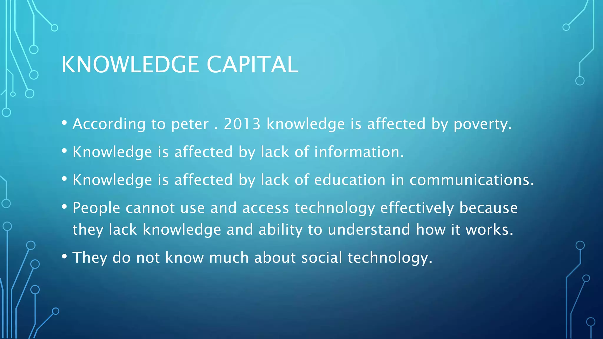 KNOWLEDGE CAPITAL
• According to peter . 2013 knowledge is affected by poverty.
• Knowledge is affected by lack of information.
• Knowledge is affected by lack of education in communications.
• People cannot use and access technology effectively because
they lack knowledge and ability to understand how it works.
• They do not know much about social technology.
 