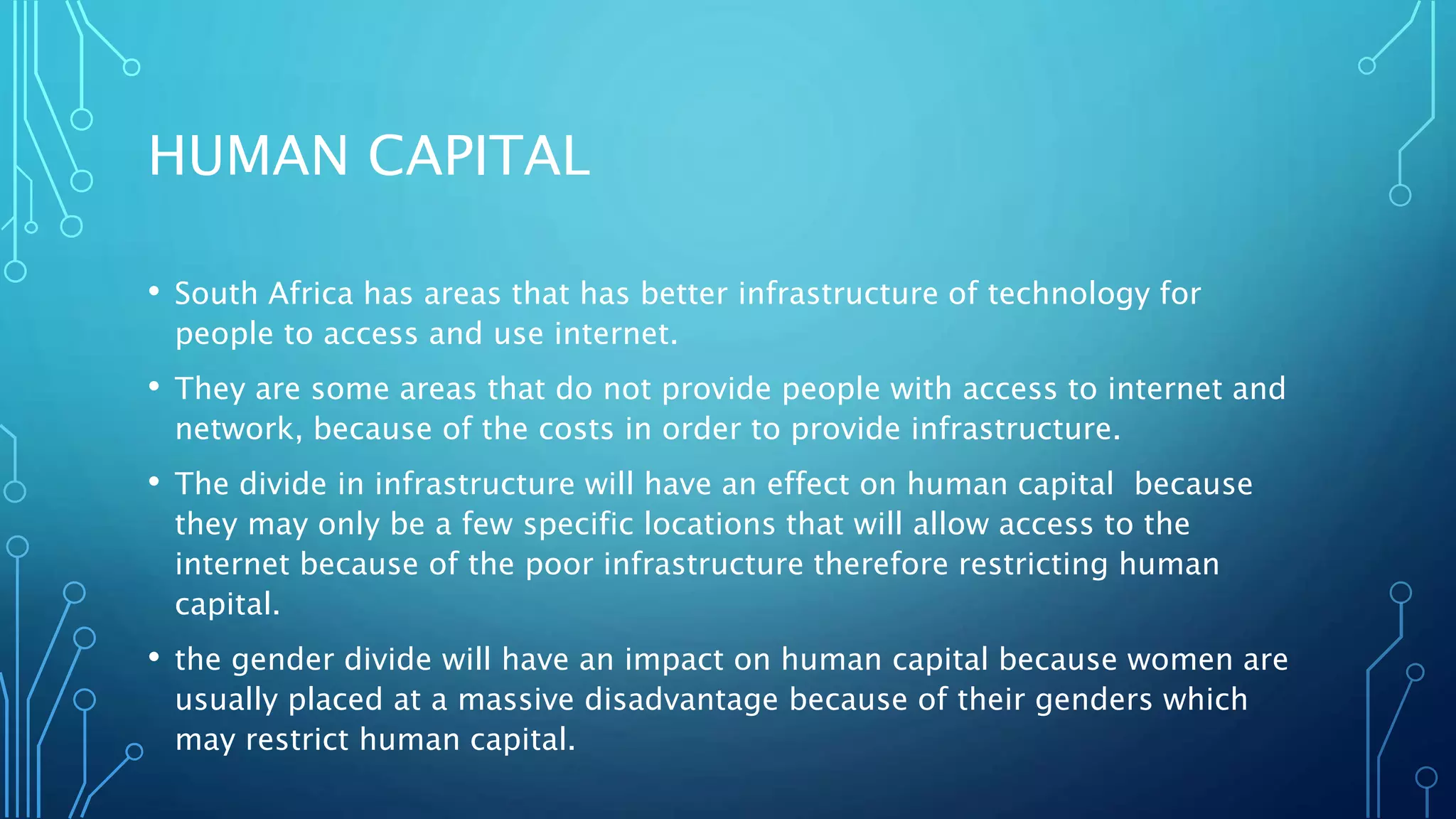 HUMAN CAPITAL
• South Africa has areas that has better infrastructure of technology for
people to access and use internet.
• They are some areas that do not provide people with access to internet and
network, because of the costs in order to provide infrastructure.
• The divide in infrastructure will have an effect on human capital because
they may only be a few specific locations that will allow access to the
internet because of the poor infrastructure therefore restricting human
capital.
• the gender divide will have an impact on human capital because women are
usually placed at a massive disadvantage because of their genders which
may restrict human capital.
 