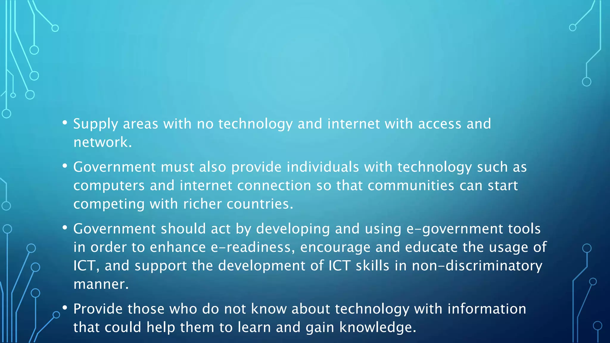 • Supply areas with no technology and internet with access and
network.
• Government must also provide individuals with technology such as
computers and internet connection so that communities can start
competing with richer countries.
• Government should act by developing and using e-government tools
in order to enhance e-readiness, encourage and educate the usage of
ICT, and support the development of ICT skills in non-discriminatory
manner.
• Provide those who do not know about technology with information
that could help them to learn and gain knowledge.
 
