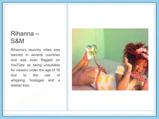 Rihanna –
S&M
Rihanna‟s raunchy video was
banned in several countries
and was even flagged on
YouTube as being unsuitable
for viewers under the age of 18
due to the use of
whipping, hostages and a
lesbian kiss.
 