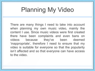 Planning My Video
There are many things I need to take into account
when planning my own music video, mainly the
content I use. Since music videos were first created
there have been complaints and even bans on
videos because they‟ve been deemed
„inappropriate‟, therefore I need to ensure that my
video is suitable for everyone so that the popularity
isn‟t affected and so that everyone can have access
to the video.
 