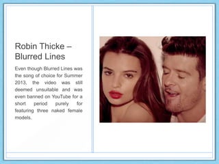 Robin Thicke –
Blurred Lines
Even though Blurred Lines was
the song of choice for Summer
2013, the video was still
deemed unsuitable and was
even banned on YouTube for a
short period purely for
featuring three naked female
models.
 