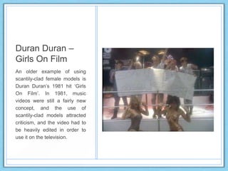 Duran Duran –
Girls On Film
An older example of using
scantily-clad female models is
Duran Duran‟s 1981 hit „Girls
On Film‟. In 1981, music
videos were still a fairly new
concept, and the use of
scantily-clad models attracted
criticism, and the video had to
be heavily edited in order to
use it on the television.
 