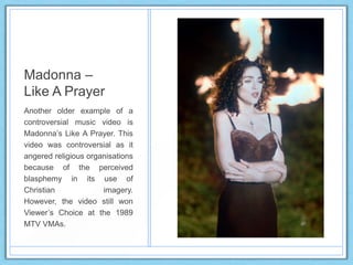 Madonna –
Like A Prayer
Another older example of a
controversial music video is
Madonna‟s Like A Prayer. This
video was controversial as it
angered religious organisations
because of the perceived
blasphemy in its use of
Christian imagery.
However, the video still won
Viewer‟s Choice at the 1989
MTV VMAs.
 