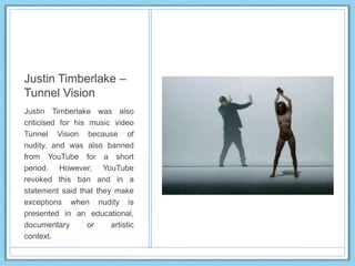 Justin Timberlake –
Tunnel Vision
Justin Timberlake was also
criticised for his music video
Tunnel Vision because of
nudity, and was also banned
from YouTube for a short
period. However, YouTube
revoked this ban and in a
statement said that they make
exceptions when nudity is
presented in an educational,
documentary or artistic
context.
 