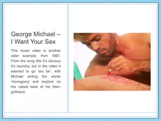 George Michael –
I Want Your Sex
This music video is another
older example, from 1987.
From the song title it‟s obvious
it‟s raunchy, but in the video it
seemed to go „too far‟, with
Michael writing the words
„monogamy‟ and „explore‟ on
the naked back of his then-
girlfriend.
 