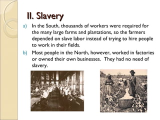 II. Slavery
a) In the South, thousands of workers were required for
   the many large farms and plantations, so the farmers
   depended on slave labor instead of trying to hire people
   to work in their fields.
b) Most people in the North, however, worked in factories
   or owned their own businesses. They had no need of
   slavery.
 