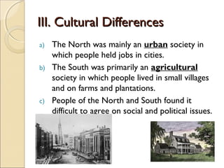 III. Cultural Differences
a)   The North was mainly an urban society in
     which people held jobs in cities.
b)   The South was primarily an agricultural
     society in which people lived in small villages
     and on farms and plantations.
c)   People of the North and South found it
     difficult to agree on social and political issues.
 