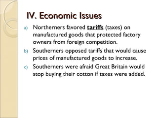 IV. Economic Issues
a)   Northerners favored tariffs (taxes) on
     manufactured goods that protected factory
     owners from foreign competition.
b)   Southerners opposed tariffs that would cause
     prices of manufactured goods to increase.
c)   Southerners were afraid Great Britain would
     stop buying their cotton if taxes were added.
 