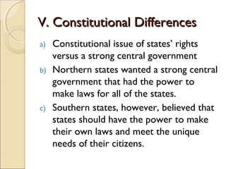 V. Constitutional Differences
a) Constitutional issue of states’ rights
   versus a strong central government
b) Northern states wanted a strong central
   government that had the power to
   make laws for all of the states.
c) Southern states, however, believed that
   states should have the power to make
   their own laws and meet the unique
   needs of their citizens.
 