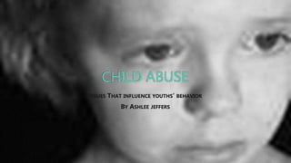 CHILD ABUSE
ISSUES THAT INFLUENCE YOUTHS’ BEHAVIOR
BY ASHLEE JEFFERS
 